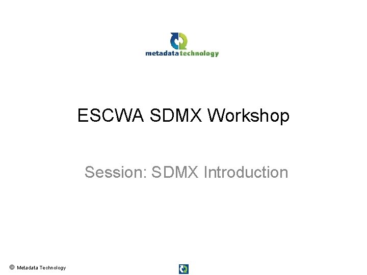 ESCWA SDMX Workshop Session: SDMX Introduction © Metadata Technology ESCWA SDMX Workshop Session: SDMX Introduction © Metadata Technology