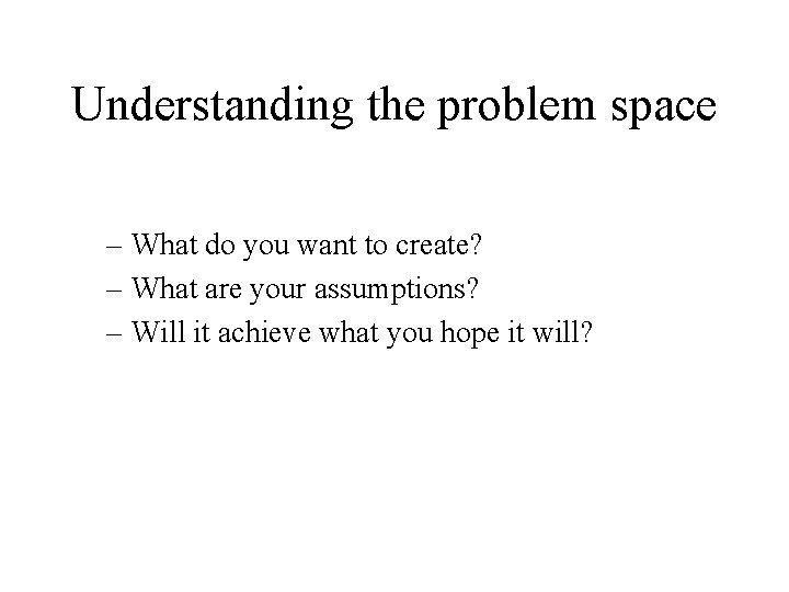 Understanding the problem space – What do you want to create? – What are