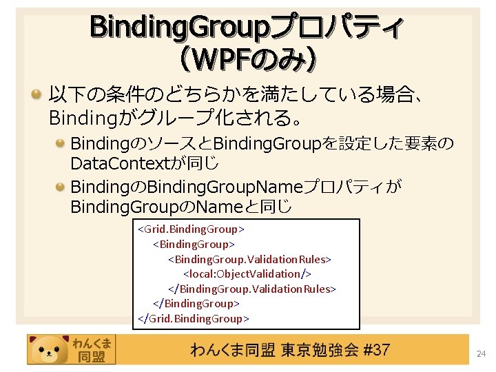 Binding. Groupプロパティ （WPFのみ） 以下の条件のどちらかを満たしている場合、 Bindingがグループ化される。 BindingのソースとBinding. Groupを設定した要素の Data. Contextが同じ BindingのBinding. Group. Nameプロパティが Binding. GroupのNameと同じ