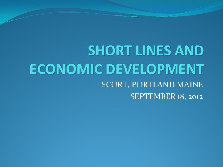 SHORT LINES AND ECONOMIC DEVELOPMENT SCORT, PORTLAND MAINE SEPTEMBER 18, 2012 SHORT LINES AND ECONOMIC DEVELOPMENT SCORT, PORTLAND MAINE SEPTEMBER 18, 2012