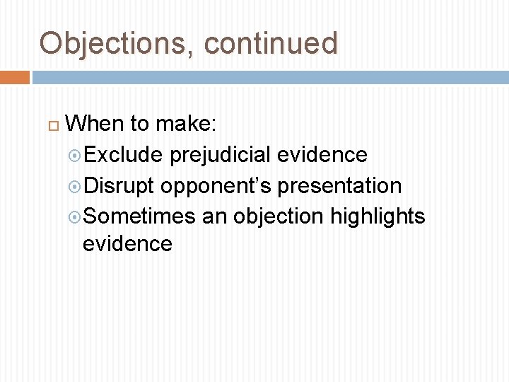 Objections, continued When to make: Exclude prejudicial evidence Disrupt opponent’s presentation Sometimes an objection