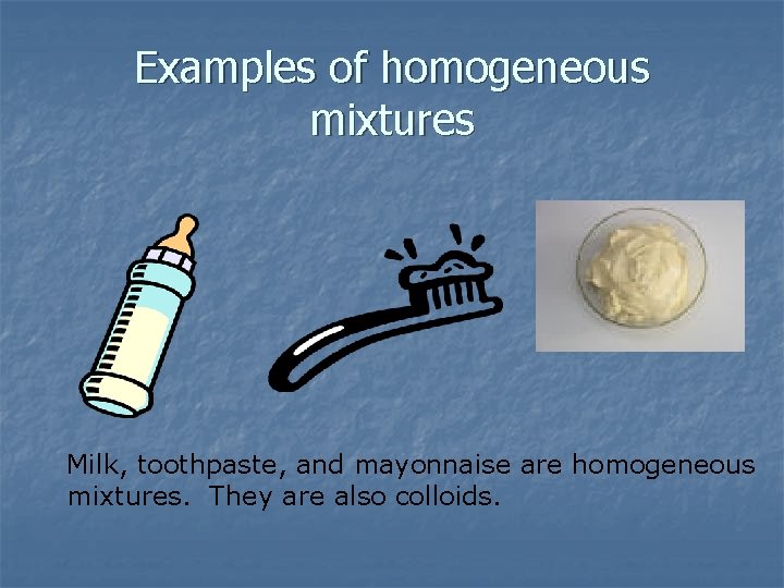 Examples of homogeneous mixtures Milk, toothpaste, and mayonnaise are homogeneous mixtures. They are also