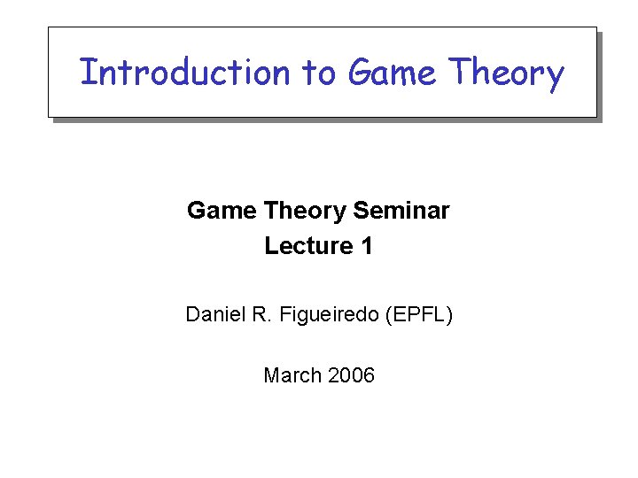Introduction to Game Theory Seminar Lecture 1 Daniel R. Figueiredo (EPFL) March 2006 