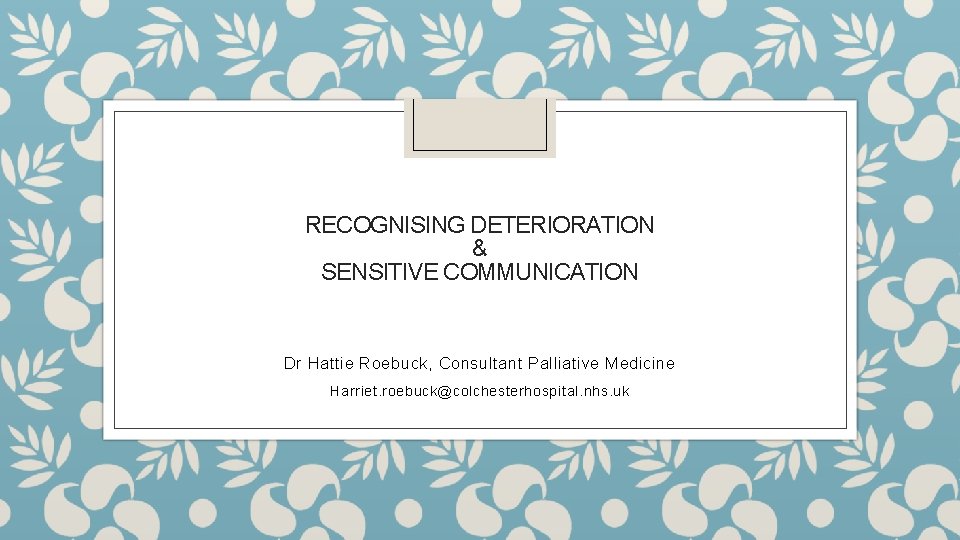 RECOGNISING DETERIORATION & SENSITIVE COMMUNICATION Dr Hattie Roebuck, Consultant Palliative Medicine Harriet. roebuck@colchesterhospital. nhs.