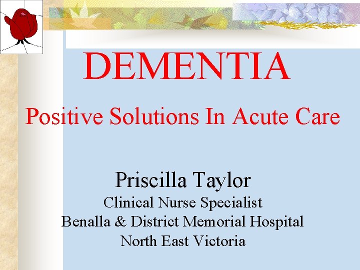 DEMENTIA Positive Solutions In Acute Care Priscilla Taylor Clinical Nurse Specialist Benalla & District DEMENTIA Positive Solutions In Acute Care Priscilla Taylor Clinical Nurse Specialist Benalla & District