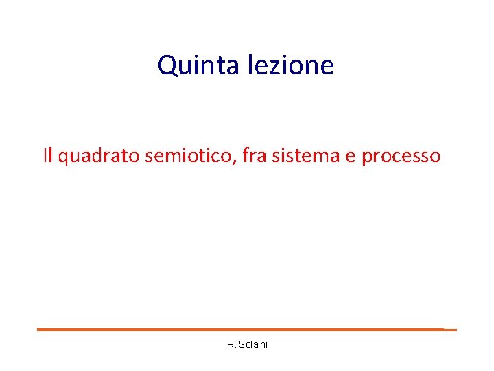 Quinta lezione Il quadrato semiotico, fra sistema e processo R. Solaini Quinta lezione Il quadrato semiotico, fra sistema e processo R. Solaini