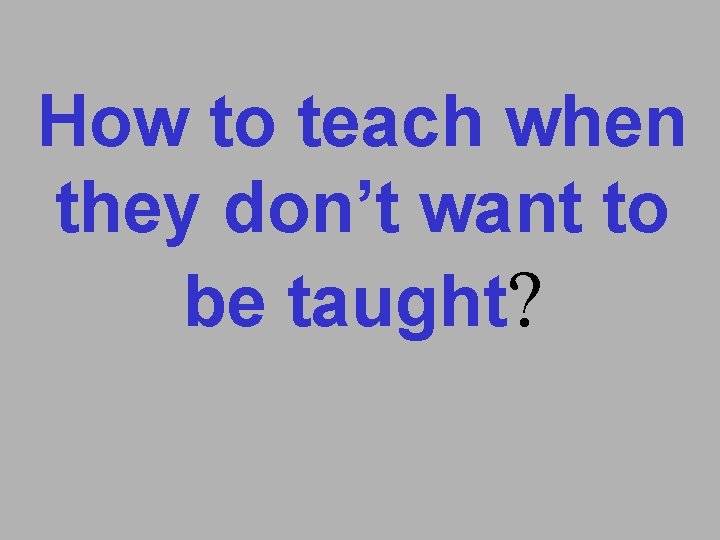 How to teach when they don’t want to be taught? 