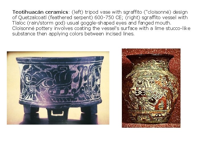 Teotihuacán ceramics: (left) tripod vase with sgraffito (“cloisonné) design of Quetzalcoatl (feathered serpent) 600 Teotihuacán ceramics: (left) tripod vase with sgraffito (“cloisonné) design of Quetzalcoatl (feathered serpent) 600