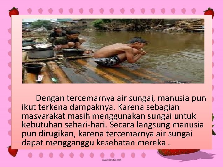 Dengan tercemarnya air sungai, manusia pun ikut terkena dampaknya. Karena sebagian masyarakat masih menggunakan