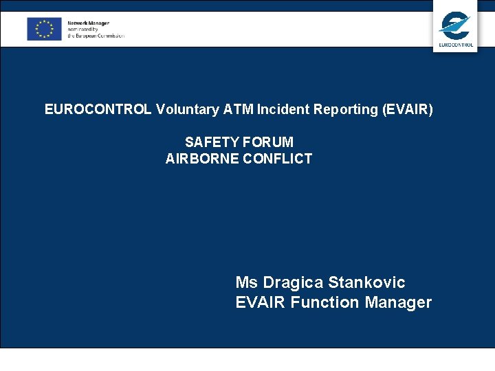 EUROCONTROL Voluntary ATM Incident Reporting (EVAIR) SAFETY FORUM AIRBORNE CONFLICT Ms Dragica Stankovic EVAIR EUROCONTROL Voluntary ATM Incident Reporting (EVAIR) SAFETY FORUM AIRBORNE CONFLICT Ms Dragica Stankovic EVAIR
