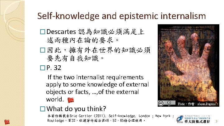 Self-knowledge and epistemic internalism � Descartes 認為知識必須滿足上 述兩種內在論的要求。 � 因此，擁有外在世界的知識必須 要先有自我知識。 � P. 32