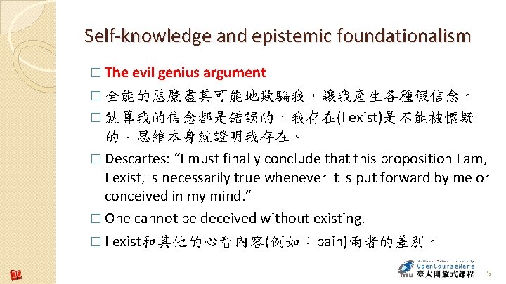 Self-knowledge and epistemic foundationalism � The evil genius argument � 全能的惡魔盡其可能地欺騙我，讓我產生各種假信念。 � 就算我的信念都是錯誤的，我存在(I exist)是不能被懷疑