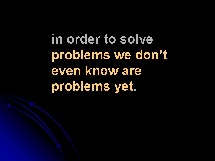 in order to solve problems we don’t even know are problems yet. in order to solve problems we don’t even know are problems yet.