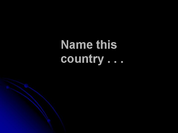 Name this country. . . Name this country. . .