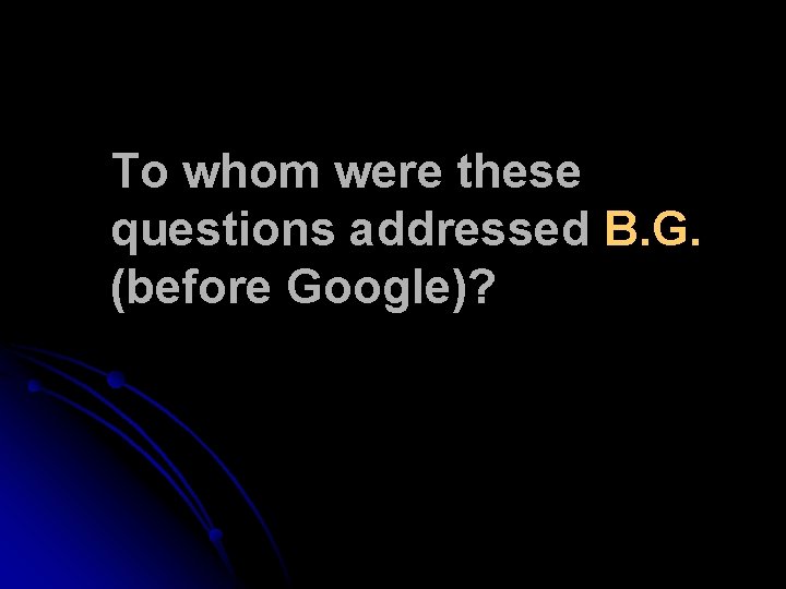 To whom were these questions addressed B. G. (before Google)? To whom were these questions addressed B. G. (before Google)?