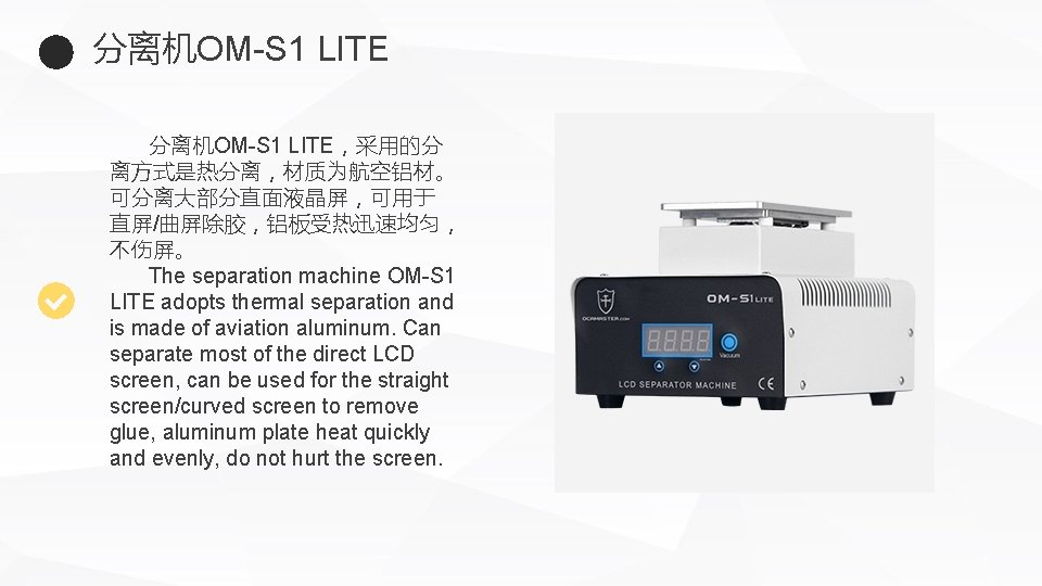 分离机OM-S 1 LITE，采用的分 离方式是热分离，材质为航空铝材。 可分离大部分直面液晶屏，可用于 直屏/曲屏除胶，铝板受热迅速均匀， 不伤屏。 The separation machine OM-S 1 LITE adopts