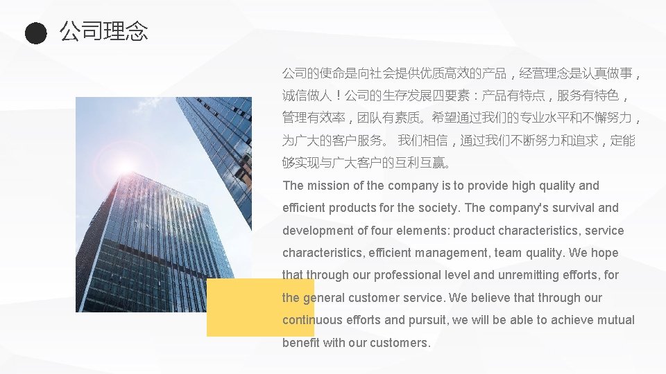 公司理念 公司的使命是向社会提供优质高效的产品，经营理念是认真做事， 诚信做人！公司的生存发展四要素：产品有特点，服务有特色， 管理有效率，团队有素质。希望通过我们的专业水平和不懈努力， 为广大的客户服务。 我们相信，通过我们不断努力和追求，定能 够实现与广大客户的互利互赢。 The mission of the company is to