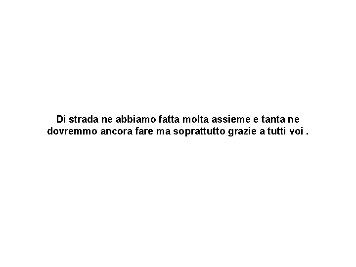 Di strada ne abbiamo fatta molta assieme e tanta ne dovremmo ancora fare ma