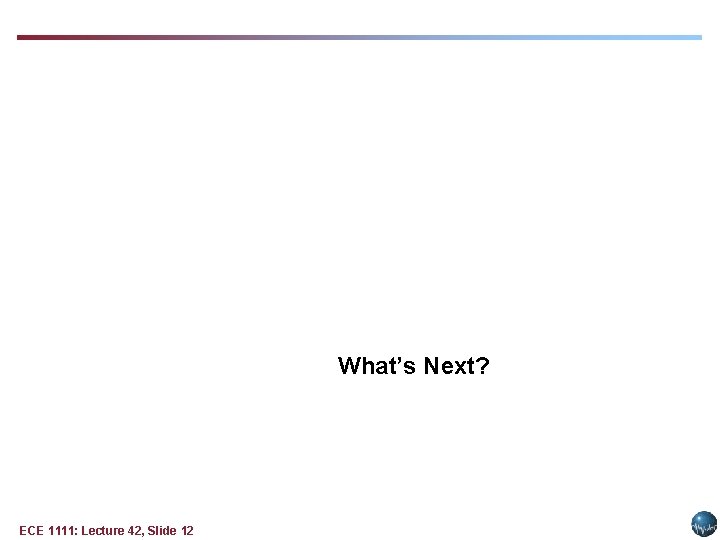 What’s Next? ECE 1111: Lecture 42, Slide 12 What’s Next? ECE 1111: Lecture 42, Slide 12
