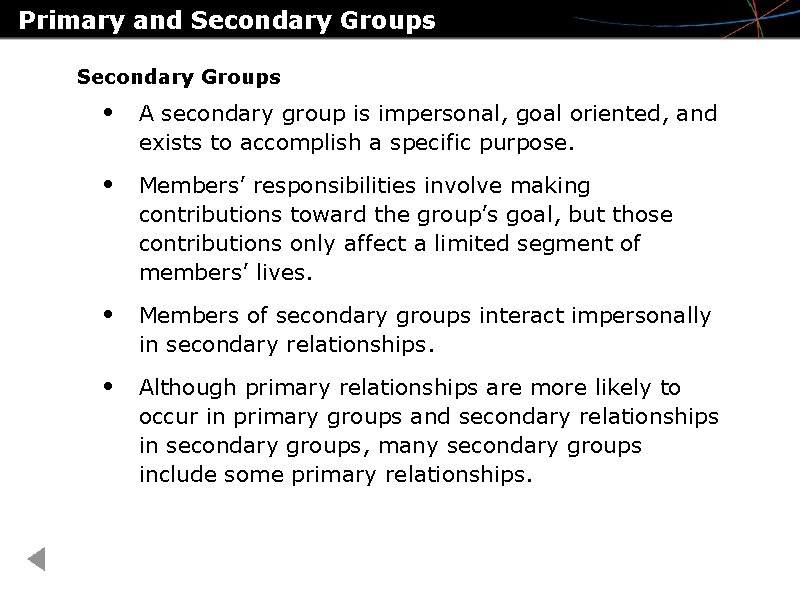 Primary and Secondary Groups • A secondary group is impersonal, goal oriented, and exists