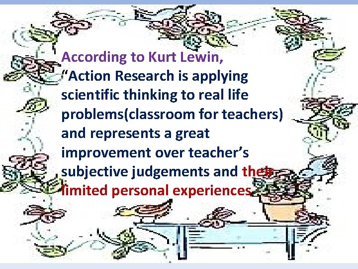 According to Kurt Lewin, “Action Research is applying scientific thinking to real life problems(classroom