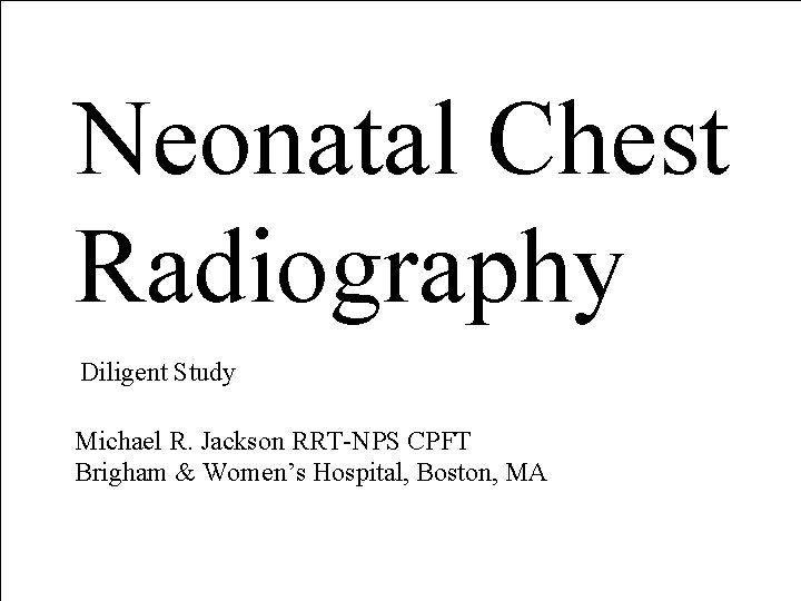 Neonatal Chest Radiography Diligent Study Michael R. Jackson RRT-NPS CPFT Brigham & Women’s Hospital, Neonatal Chest Radiography Diligent Study Michael R. Jackson RRT-NPS CPFT Brigham & Women’s Hospital,