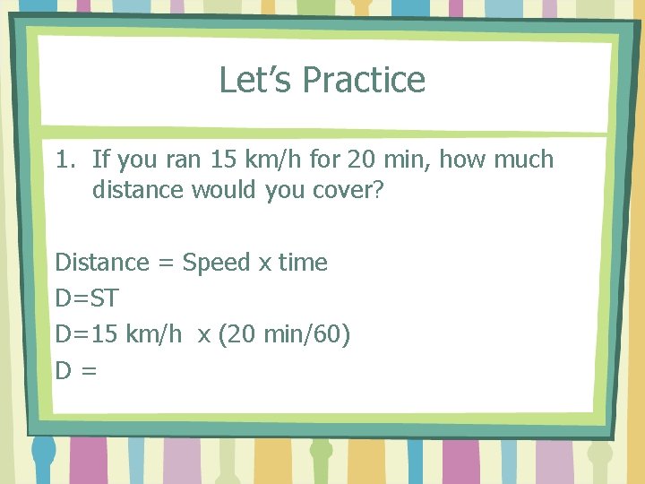 Let’s Practice 1. If you ran 15 km/h for 20 min, how much distance