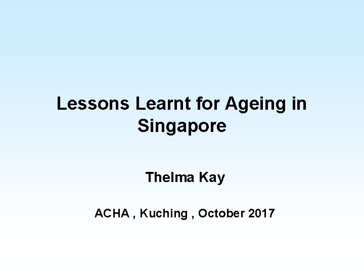 Lessons Learnt for Ageing in Singapore Thelma Kay ACHA , Kuching , October 2017