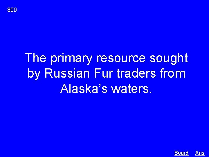 800 The primary resource sought by Russian Fur traders from Alaska’s waters. Board Ans