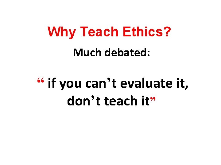 Why Teach Ethics? Much debated: “ if you can’t evaluate it, don’t teach it”