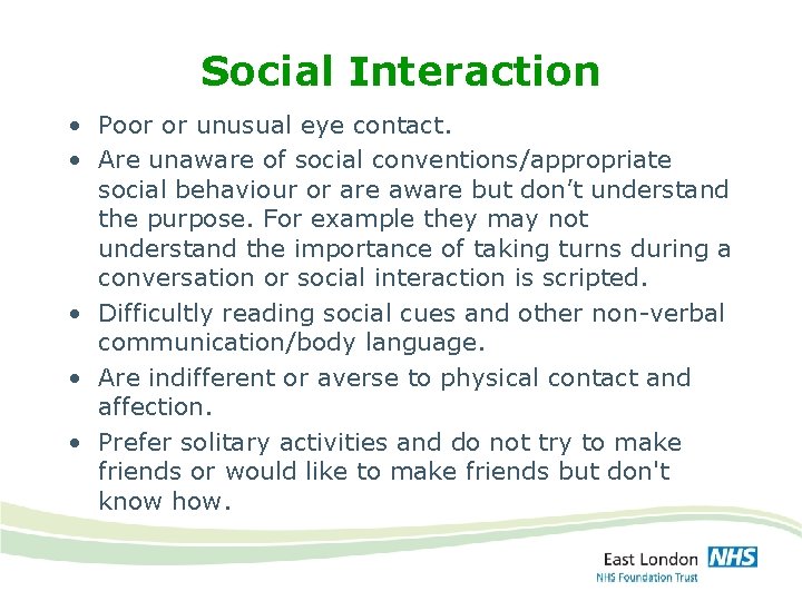 Social Interaction • Poor or unusual eye contact. • Are unaware of social conventions/appropriate