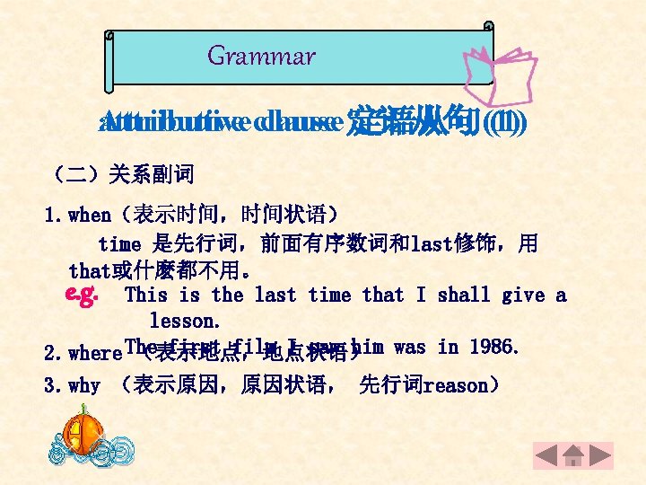 Grammar attributive clause Attributive clause 定语从句(1) （二）关系副词 1. when（表示时间，时间状语） time 是先行词，前面有序数词和last修饰，用 that或什麽都不用。 e. g.