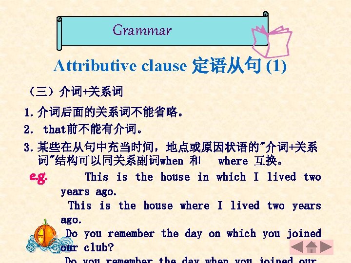 Grammar Attributive clause 定语从句 (1) （三）介词+关系词 1. 介词后面的关系词不能省略。 2. that前不能有介词。 3. 某些在从句中充当时间，地点或原因状语的"介词+关系 词"结构可以同关系副词when 和