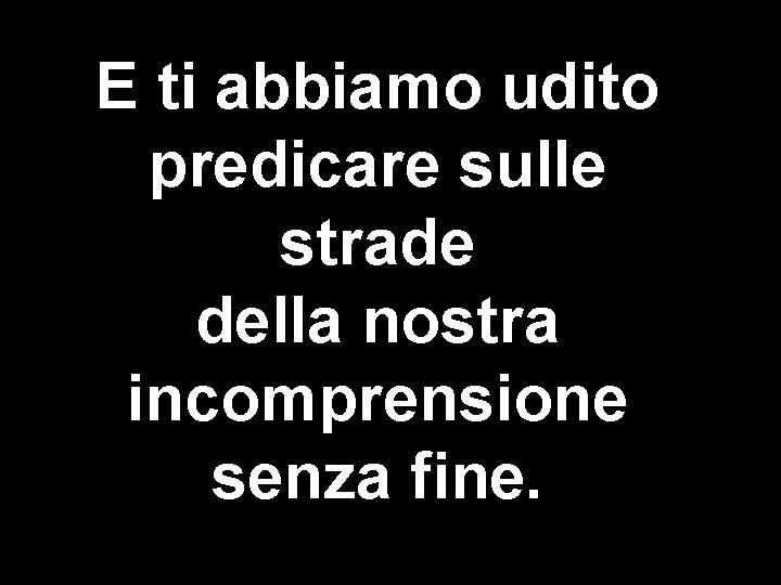 E ti abbiamo udito predicare sulle strade della nostra incomprensione senza fine. 