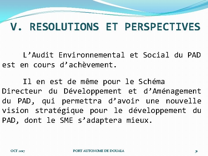 V. RESOLUTIONS ET PERSPECTIVES L’Audit Environnemental et Social du PAD est en cours d’achèvement. V. RESOLUTIONS ET PERSPECTIVES L’Audit Environnemental et Social du PAD est en cours d’achèvement.