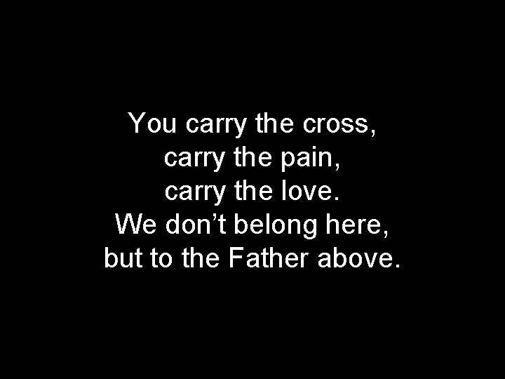 You carry the cross, carry the pain, carry the love. We don’t belong here,