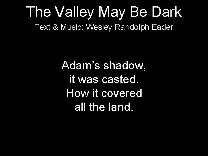 The Valley May Be Dark Text & Music: Wesley Randolph Eader Adam’s shadow, it