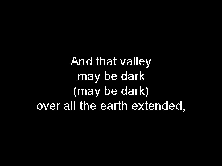 And that valley may be dark (may be dark) over all the earth extended,