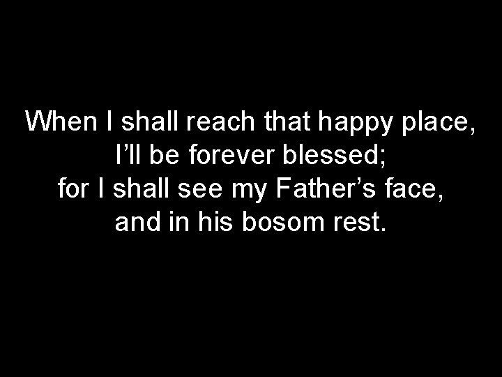 When I shall reach that happy place, I’ll be forever blessed; for I shall