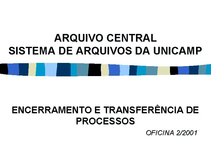 ARQUIVO CENTRAL SISTEMA DE ARQUIVOS DA UNICAMP ENCERRAMENTO E TRANSFERÊNCIA DE PROCESSOS OFICINA 2/2001