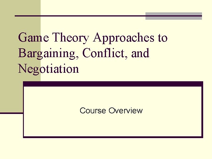 Game Theory Approaches to Bargaining, Conflict, and Negotiation Course Overview 