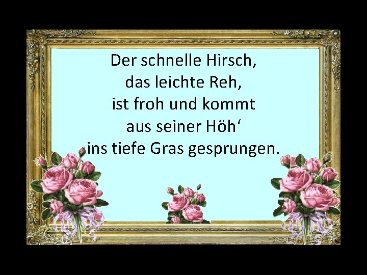 Der schnelle Hirsch, das leichte Reh, ist froh und kommt aus seiner Höh‘ ins