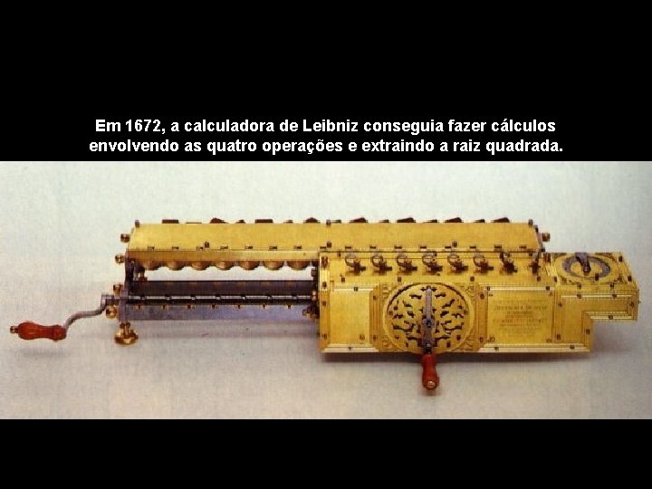 Em 1672, a calculadora de Leibniz conseguia fazer cálculos envolvendo as quatro operações e