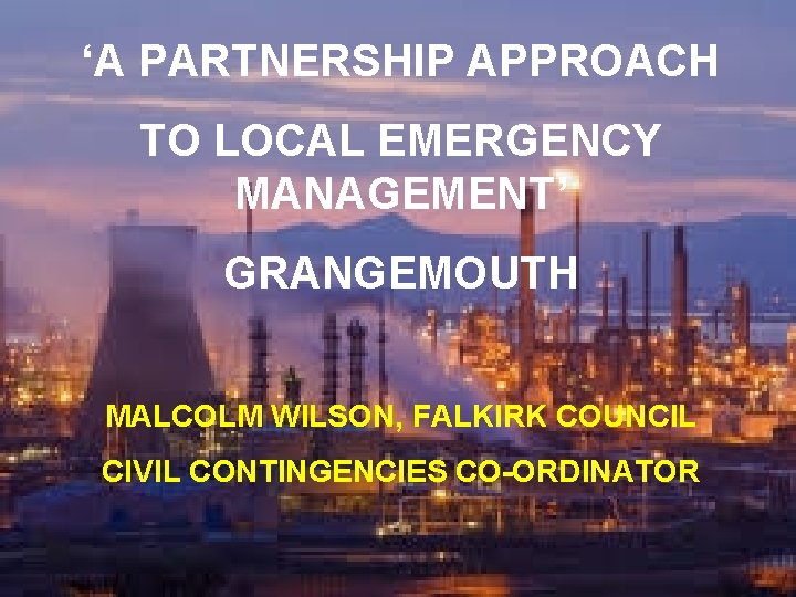 ‘A PARTNERSHIP APPROACH TO LOCAL EMERGENCY MANAGEMENT’ GRANGEMOUTH MALCOLM WILSON, FALKIRK COUNCIL CIVIL CONTINGENCIES