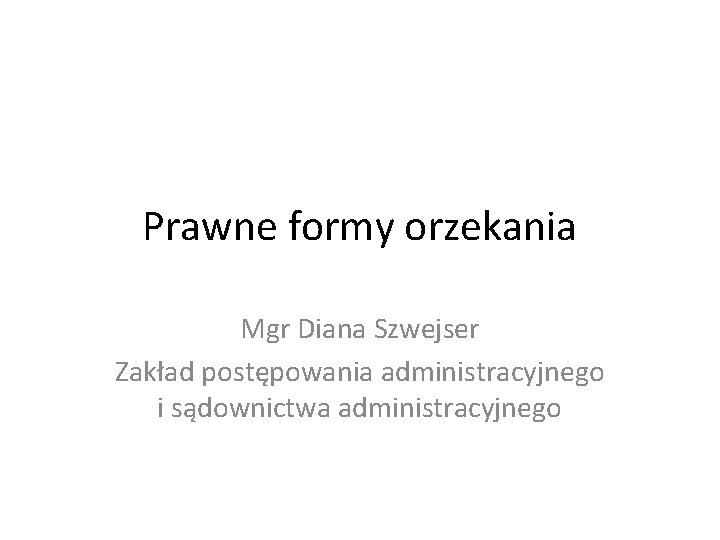 Prawne formy orzekania Mgr Diana Szwejser Zakład postępowania administracyjnego i sądownictwa administracyjnego 