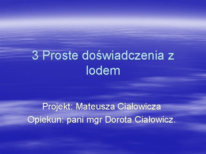 3 Proste doświadczenia z lodem Projekt: Mateusza Ciałowicza Opiekun: pani mgr Dorota Ciałowicz. 