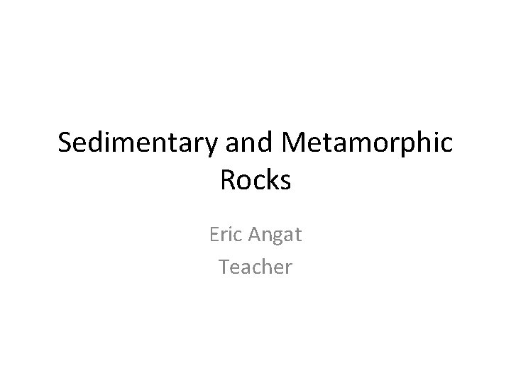 Sedimentary and Metamorphic Rocks Eric Angat Teacher 