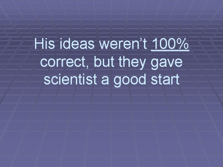 His ideas weren’t 100% correct, but they gave scientist a good start 