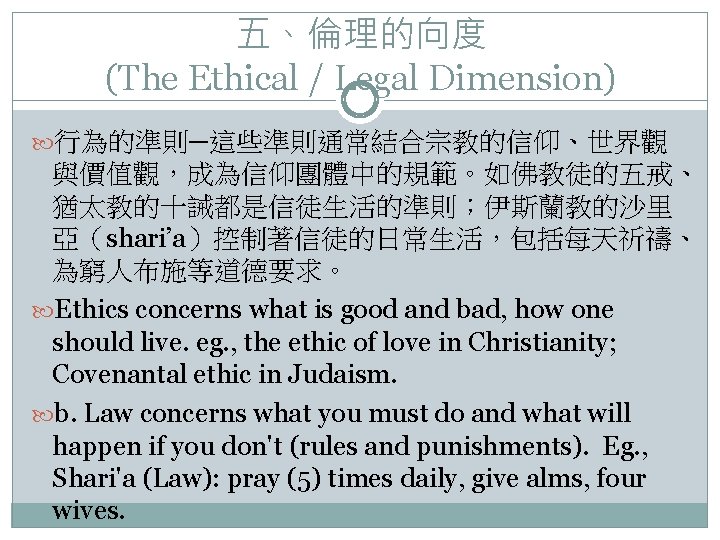 五、倫理的向度 (The Ethical / Legal Dimension) 行為的準則─這些準則通常結合宗教的信仰、世界觀 與價值觀，成為信仰團體中的規範。如佛教徒的五戒、 猶太教的十誡都是信徒生活的準則；伊斯蘭教的沙里 亞（shari’a）控制著信徒的日常生活，包括每天祈禱、 為窮人布施等道德要求。 Ethics concerns what