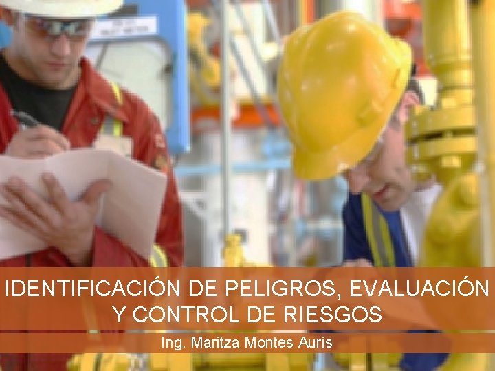 IDENTIFICACIÓN DE PELIGROS, EVALUACIÓN Y CONTROL DE RIESGOS Ing. Maritza Montes Auris 